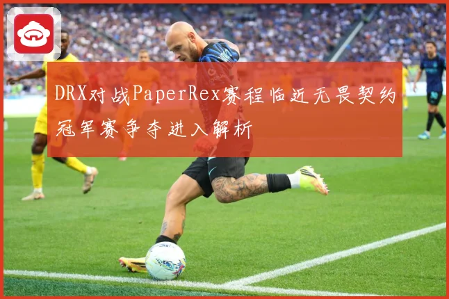 DRX对战PaperRex赛程临近无畏契约冠军赛争夺进入解析