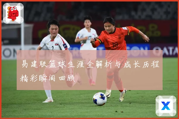 易建联篮球生涯全解析与成长历程精彩瞬间回顾