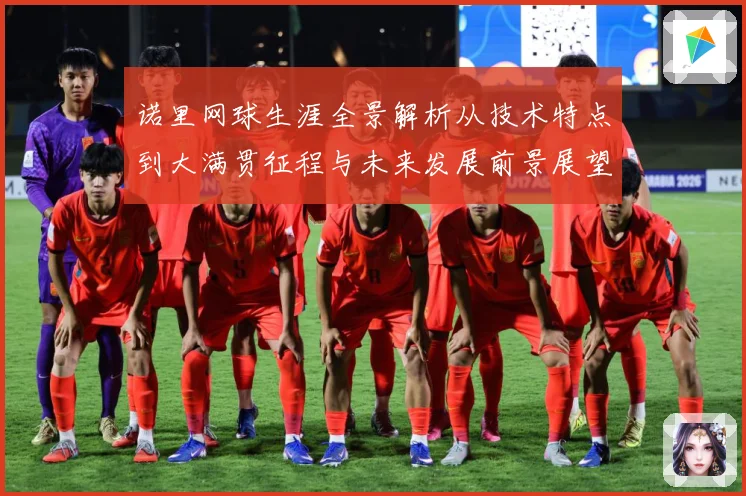 诺里网球生涯全景解析从技术特点到大满贯征程与未来发展前景展望