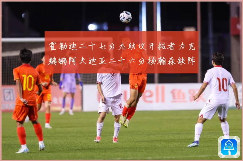 霍勒迪二十七分九助攻开拓者力克鹈鹕阿夫迪亚二十六分杨瀚森缺阵专题观察