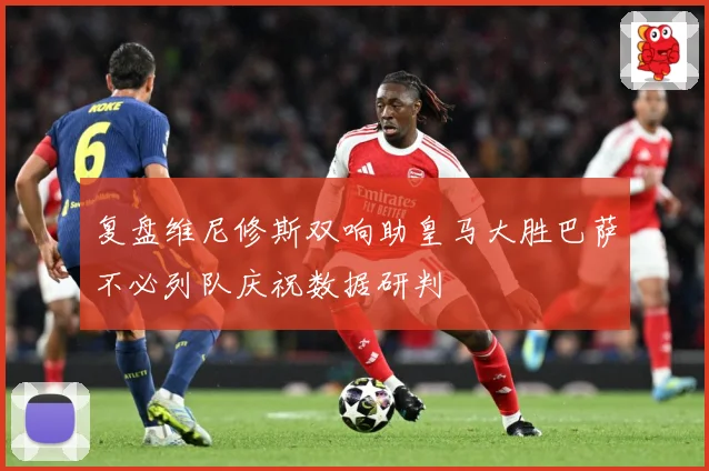 复盘维尼修斯双响助皇马大胜巴萨不必列队庆祝数据研判