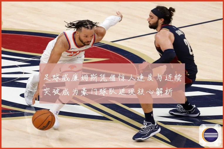 足球威廉姆斯凭借惊人速度与连续突破成为豪门球队进攻核心解析